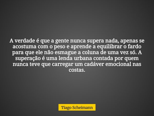 A verdade é que a gente nunca supera nada, apenas se acostuma com o peso e aprende a equilibrar o fardo para que ele não esmague a coluna de uma vez só. A super... Frase de Tiago Scheimann.