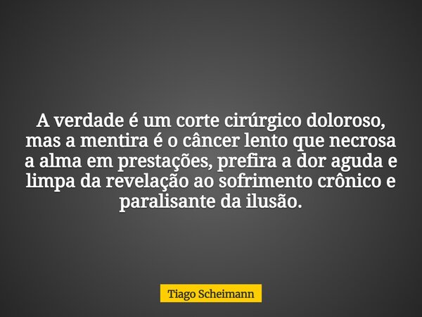 A verdade é um corte cirúrgico doloroso, mas a mentira é o câncer lento que necrosa a alma em prestações, prefira a dor aguda e limpa da revelação ao sofrimento... Frase de Tiago Scheimann.