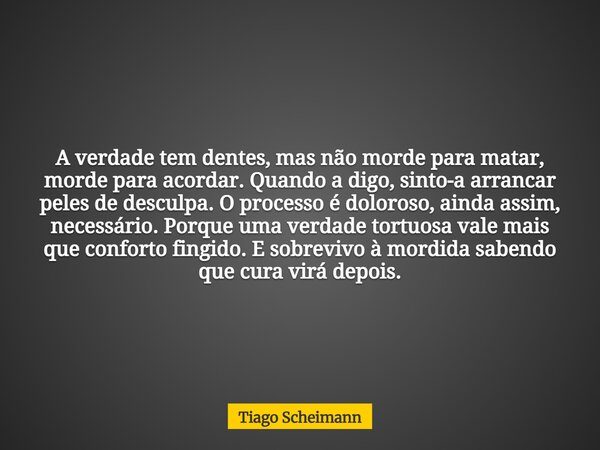 A verdade tem dentes, mas não morde para matar, morde para acordar. Quando a digo, sinto-a arrancar peles de desculpa. O processo é doloroso, ainda assim, neces... Frase de Tiago Scheimann.