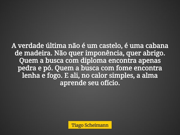 A verdade última não é um castelo, é uma cabana de madeira. Não quer imponência, quer abrigo. Quem a busca com diploma encontra apenas pedra e pó. Quem a busca ... Frase de Tiago Scheimann.