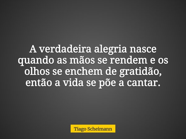 A verdadeira alegria nasce quando as mãos se rendem e os olhos se enchem de gratidão, então a vida se põe a cantar.... Frase de Tiago Scheimann.