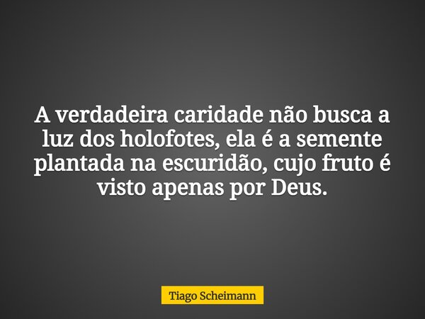 A verdadeira caridade não busca a luz dos holofotes, ela é a semente plantada na escuridão, cujo fruto é visto apenas por Deus.... Frase de Tiago Scheimann.