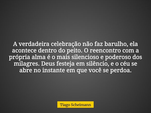 A verdadeira celebração não faz barulho, ela acontece dentro do peito. O reencontro com a própria alma é o mais silencioso e poderoso dos milagres. Deus festeja... Frase de Tiago Scheimann.