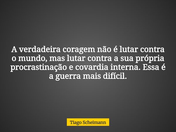 A verdadeira coragem não é lutar contra o mundo, mas lutar contra a sua própria procrastinação e covardia interna. Essa é a guerra mais difícil.... Frase de Tiago Scheimann.