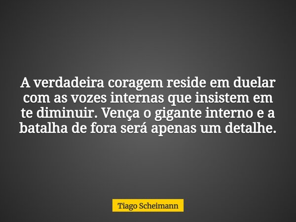 A verdadeira coragem reside em duelar com as vozes internas que insistem em te diminuir. Vença o gigante interno e a batalha de fora será apenas um detalhe.... Frase de Tiago Scheimann.