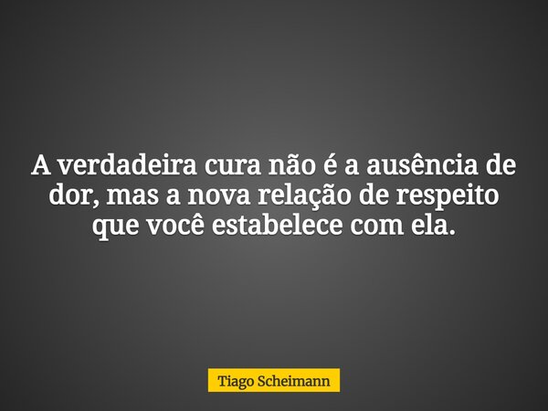 A verdadeira cura não é a ausência de dor, mas a nova relação de respeito que você estabelece com ela.... Frase de Tiago Scheimann.