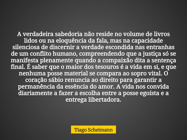 A verdadeira sabedoria não reside no volume de livros lidos ou na eloquência da fala, mas na capacidade silenciosa de discernir a verdade escondida nas entranha... Frase de Tiago Scheimann.