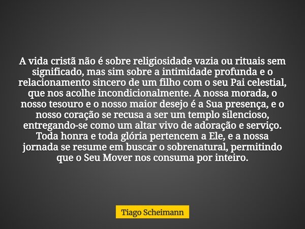 A vida cristã não é sobre religiosidade vazia ou rituais sem significado, mas sim sobre a intimidade profunda e o relacionamento sincero de um filho com o seu P... Frase de Tiago Scheimann.