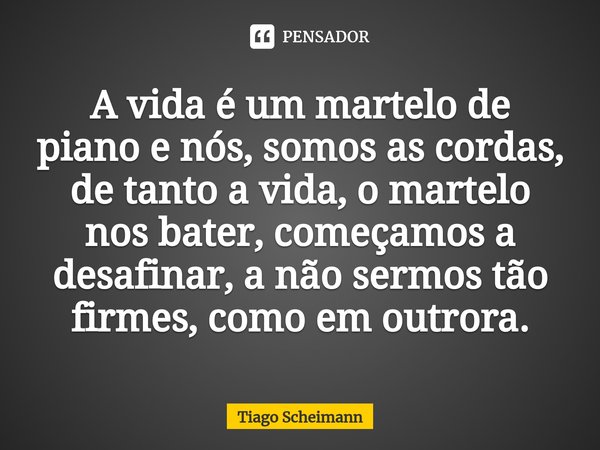 ⁠⁠A vida é um martelo de piano e nós, somos as cordas, de tanto a vida, o martelo nos bater, começamos a desafinar, a não sermos tão firmes, como em outrora.... Frase de Tiago Scheimann.