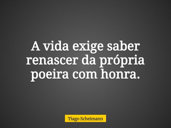 A vida exige saber renascer da própria poeira com honra.... Frase de Tiago Scheimann.