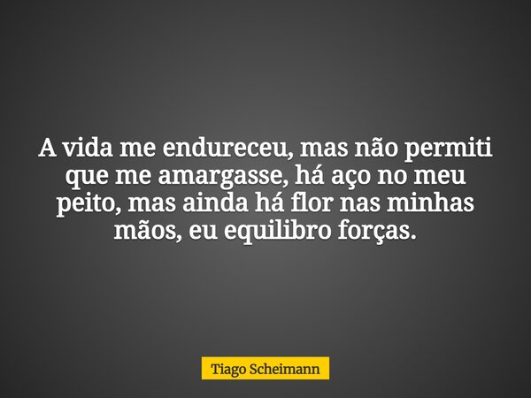 A vida me endureceu, mas não permiti que me amargasse, há aço no meu peito, mas ainda há flor nas minhas mãos, eu equilibro forças.... Frase de Tiago Scheimann.