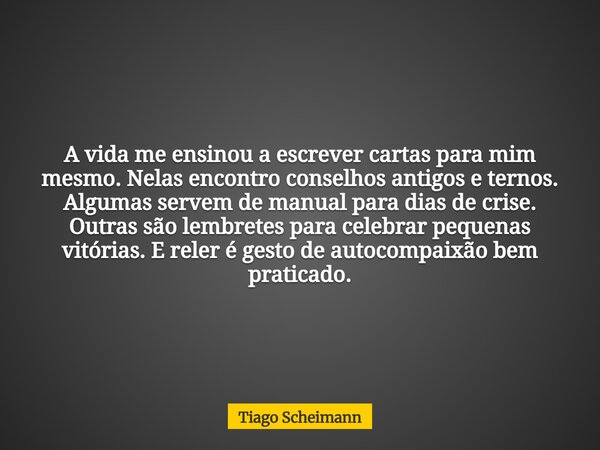A vida me ensinou a escrever cartas para mim mesmo. Nelas encontro conselhos antigos e ternos. Algumas servem de manual para dias de crise. Outras são lembretes... Frase de Tiago Scheimann.