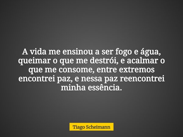 A vida me ensinou a ser fogo e água, queimar o que me destrói, e acalmar o que me consome, entre extremos encontrei paz, e nessa paz reencontrei minha essência.... Frase de Tiago Scheimann.