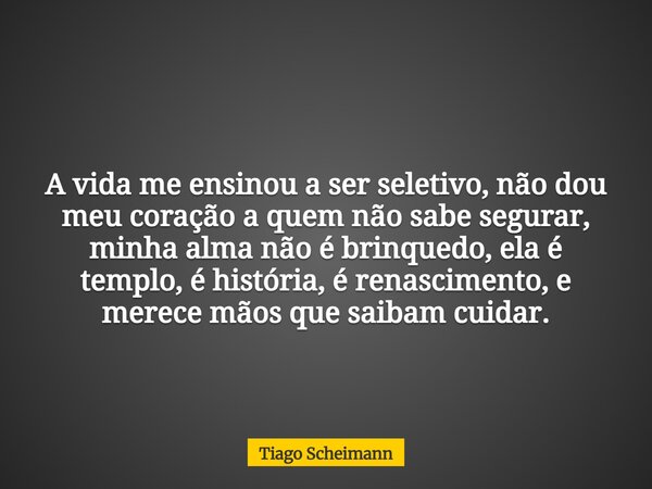 A vida me ensinou a ser seletivo, não dou meu coração a quem não sabe segurar, minha alma não é brinquedo, ela é templo, é história, é renascimento, e merece mã... Frase de Tiago Scheimann.