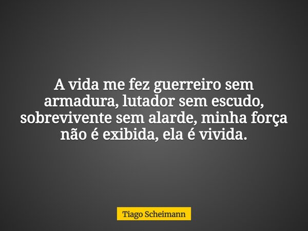 A vida me fez guerreiro sem armadura, lutador sem escudo, sobrevivente sem alarde, minha força não é exibida, ela é vivida.... Frase de Tiago Scheimann.