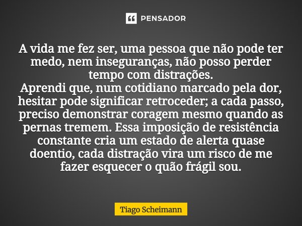 A vida me fez ser, uma pessoa que não pode ter medo, nem inseguranças, não posso perder tempo com distrações. Aprendi que, num cotidiano marcado pela dor, hesit... Frase de Tiago Scheimann.