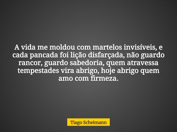 A vida me moldou com martelos invisíveis, e cada pancada foi lição disfarçada, não guardo rancor, guardo sabedoria, quem atravessa tempestades vira abrigo, hoje... Frase de Tiago Scheimann.