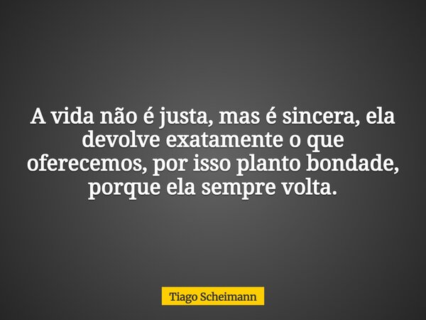 A vida não é justa, mas é sincera, ela devolve exatamente o que oferecemos, por isso planto bondade, porque ela sempre volta.... Frase de Tiago Scheimann.