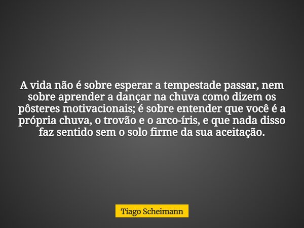 A vida não é sobre esperar a tempestade passar, nem sobre aprender a dançar na chuva como dizem os pôsteres motivacionais; é sobre entender que você é a própria... Frase de Tiago Scheimann.