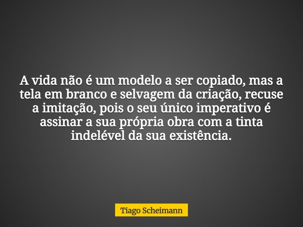 A vida não é um modelo a ser copiado, mas a tela em branco e selvagem da criação, recuse a imitação, pois o seu único imperativo é assinar a sua própria obra co... Frase de Tiago Scheimann.