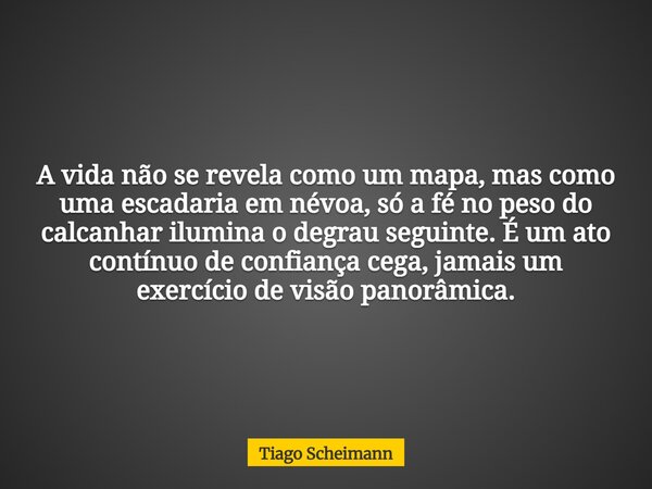 A vida não se revela como um mapa, mas como uma escadaria em névoa, só a fé no peso do calcanhar ilumina o degrau seguinte. É um ato contínuo de confiança cega,... Frase de Tiago Scheimann.