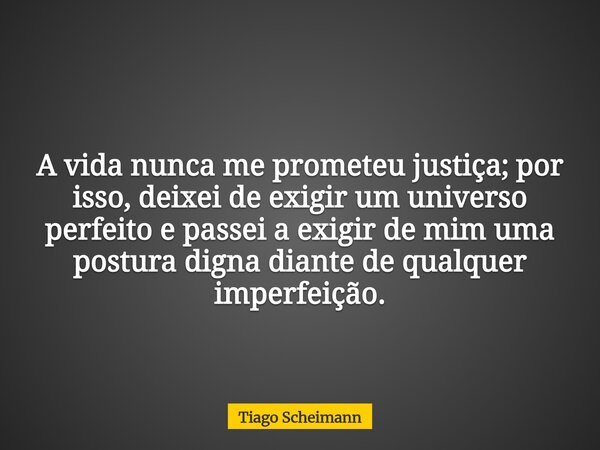 A vida nunca me prometeu justiça; por isso, deixei de exigir um universo perfeito e passei a exigir de mim uma postura digna diante de qualquer imperfeição.... Frase de Tiago Scheimann.