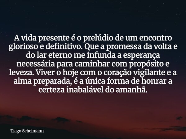 A vida presente é o prelúdio de um encontro glorioso e definitivo. Que a promessa da volta e do lar eterno me infunda a esperança necessária para caminhar com p... Frase de Tiago Scheimann.