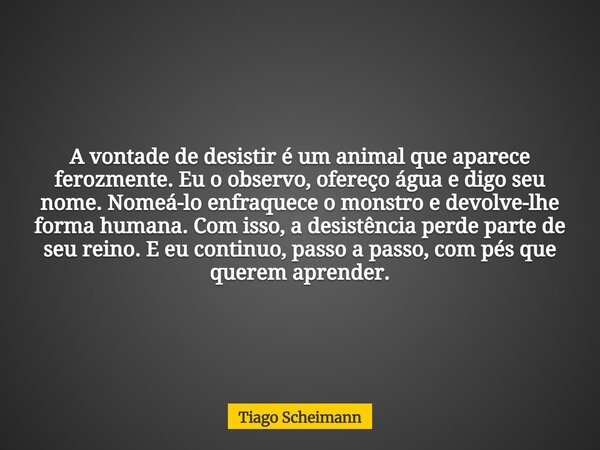 A vontade de desistir é um animal que aparece ferozmente. Eu o observo, ofereço água e digo seu nome. Nomeá-lo enfraquece o monstro e devolve-lhe forma humana. ... Frase de Tiago Scheimann.