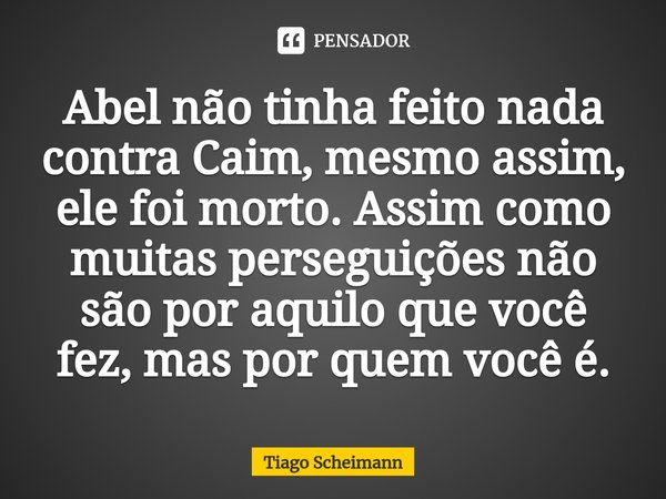 ⁠Abel não tinha feito nada contra Caim, mesmo assim, ele foi morto. Assim como muitas perseguições não são por aquilo que você fez, mas por quem você é.... Frase de Tiago Scheimann.