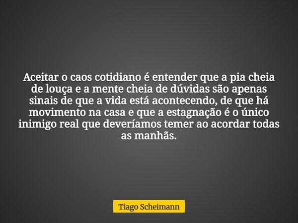 Aceitar o caos cotidiano é entender que a pia cheia de louça e a mente cheia de dúvidas são apenas sinais de que a vida está acontecendo, de que há movimento na... Frase de Tiago Scheimann.