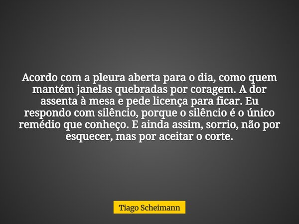 Acordo com a pleura aberta para o dia, como quem mantém janelas quebradas por coragem. A dor assenta à mesa e pede licença para ficar. Eu respondo com silêncio,... Frase de Tiago Scheimann.