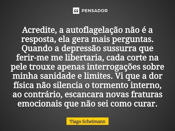 Acredite, a autoflagelação não é a resposta, ela gera mais perguntas. Quando a depressão sussurra que ferir-me me libertaria, cada corte na pele trouxe apenas i... Frase de Tiago Scheimann.
