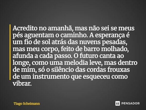 Acredito no amanhã, mas não sei se meus pés aguentam o caminho. A esperança é um fio de sol atrás das nuvens pesadas, mas meu corpo, feito de barro molhado, af... Frase de Tiago Scheimann.