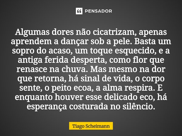 Algumas dores não cicatrizam, apenas aprendem a dançar sob a pele. Basta um sopro do acaso, um toque esquecido, e a antiga ferida desperta, como flor que renas... Frase de Tiago Scheimann.