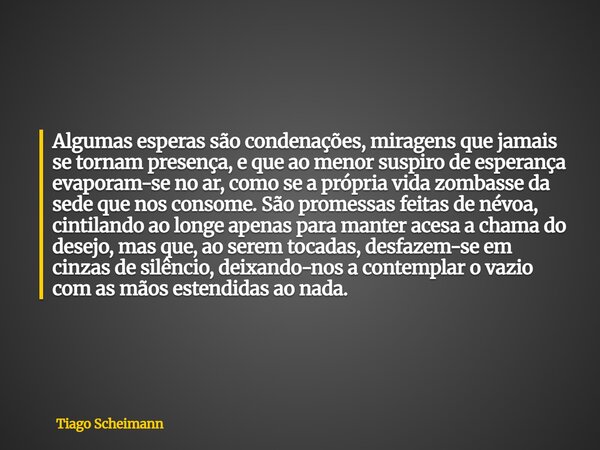 Algumas esperas são condenações, miragens que jamais se tornam presença, e que ao menor suspiro de esperança evaporam-se no ar, como se a própria vida zombasse ... Frase de Tiago Scheimann.