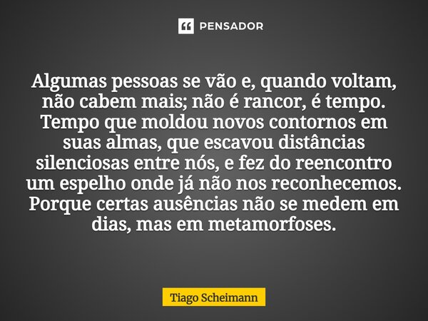 Algumas pessoas se vão e, quando voltam, não cabem mais; não é rancor, é tempo. Tempo que moldou novos contornos em suas almas, que escavou distâncias silencio... Frase de Tiago Scheimann.