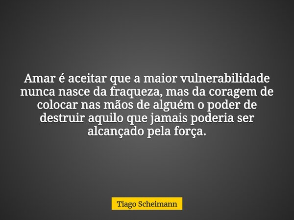 Amar é aceitar que a maior vulnerabilidade nunca nasce da fraqueza, mas da coragem de colocar nas mãos de alguém o poder de destruir aquilo que jamais poderia s... Frase de Tiago Scheimann.