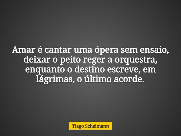 Amar é cantar uma ópera sem ensaio, deixar o peito reger a orquestra, enquanto o destino escreve, em lágrimas, o último acorde.... Frase de Tiago Scheimann.