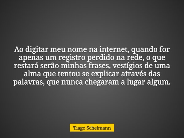 Ao digitar meu nome na internet, quando for apenas um registro perdido na rede, o que restará serão minhas frases, vestígios de uma alma que tentou se explicar ... Frase de Tiago Scheimann.