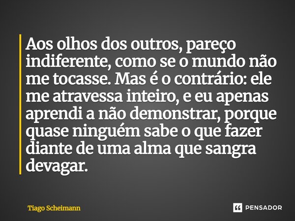 Aos olhos dos outros, pareço indiferente, como se o mundo não me tocasse. Mas é o contrário: ele me atravessa inteiro, e eu apenas aprendi a não demonstrar, po... Frase de Tiago Scheimann.