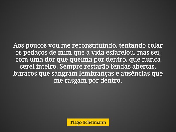 Aos poucos vou me reconstituindo, tentando colar os pedaços de mim que a vida esfarelou, mas sei, com uma dor que queima por dentro, que nunca serei inteiro. Se... Frase de Tiago Scheimann.
