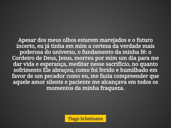 Apesar dos meus olhos estarem marejados e o futuro incerto, eu já tinha em mim a certeza da verdade mais poderosa do universo, o fundamento da minha fé: o Corde... Frase de Tiago Scheimann.