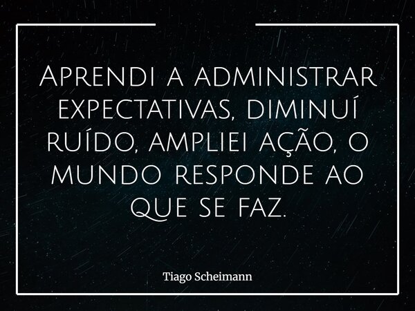 Aprendi a administrar expectativas, diminuí ruído, ampliei ação, o mundo responde ao que se faz.... Frase de Tiago Scheimann.