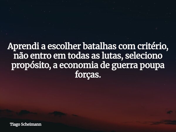 Aprendi a escolher batalhas com critério, não entro em todas as lutas, seleciono propósito, a economia de guerra poupa forças.... Frase de Tiago Scheimann.