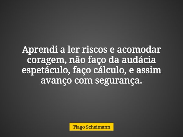 Aprendi a ler riscos e acomodar coragem, não faço da audácia espetáculo, faço cálculo, e assim avanço com segurança.... Frase de Tiago Scheimann.
