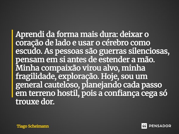 Aprendi da forma mais dura: deixar o coração de lado e usar o cérebro como escudo. As pessoas são guerras silenciosas, pensam em si antes de estender a mão. Mi... Frase de Tiago Scheimann.