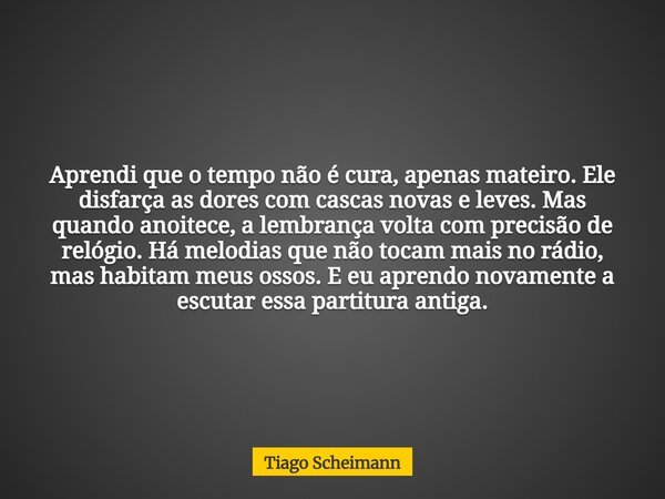 Aprendi que o tempo não é cura, apenas mateiro. Ele disfarça as dores com cascas novas e leves. Mas quando anoitece, a lembrança volta com precisão de relógio. ... Frase de Tiago Scheimann.