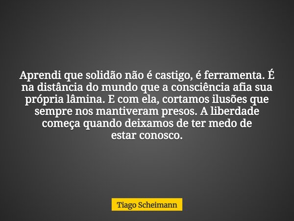 Aprendi que solidão não é castigo, é ferramenta. É na distância do mundo que a consciência afia sua própria lâmina. E com ela, cortamos ilusões que sempre nos m... Frase de Tiago Scheimann.