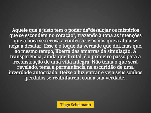 Aquele que é justo tem o poder de "desalojar os mistérios que se escondem no coração", trazendo à tona as intenções que a boca se recusa a confessar e... Frase de Tiago Scheimann.
