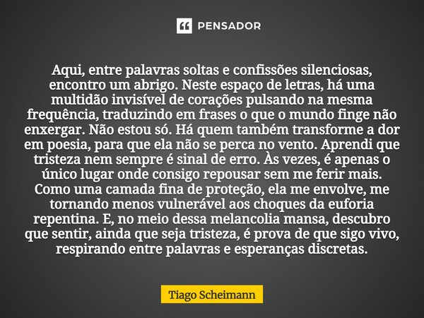 Aqui, entre palavras soltas e confissões silenciosas, encontro um abrigo. Neste espaço de letras, há uma multidão invisível de corações pulsando na mesma frequ... Frase de Tiago Scheimann.